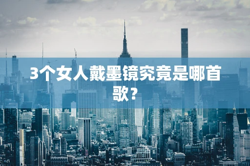 3个女人戴墨镜究竟是哪首歌？