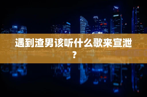 遇到渣男该听什么歌来宣泄？