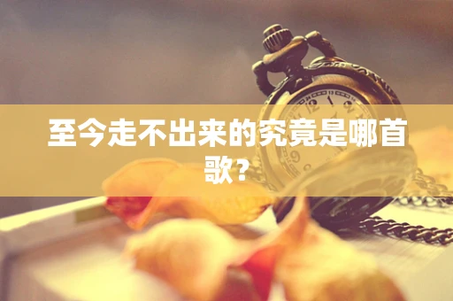 至今走不出来的究竟是哪首歌？