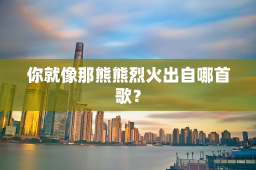 你就像那熊熊烈火出自哪首歌？