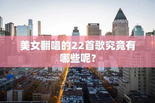 美女翻唱的22首歌究竟有哪些呢？