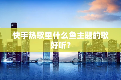 快手热歌里什么鱼主题的歌好听？