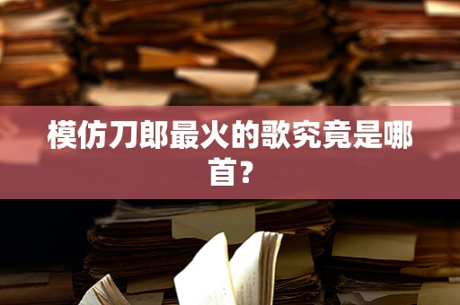 模仿刀郎最火的歌究竟是哪首？