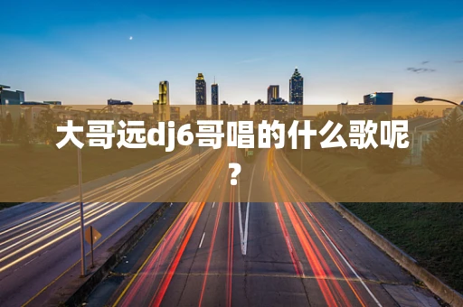 大哥远dj6哥唱的什么歌呢？