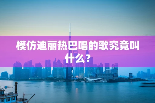 模仿迪丽热巴唱的歌究竟叫什么？
