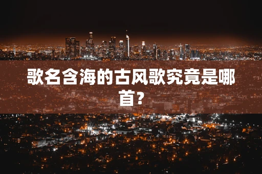 歌名含海的古风歌究竟是哪首？