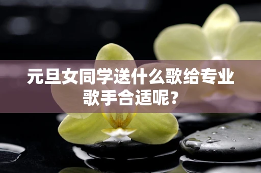元旦女同学送什么歌给专业歌手合适呢？