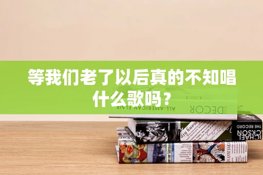 等我们老了以后真的不知唱什么歌吗？
