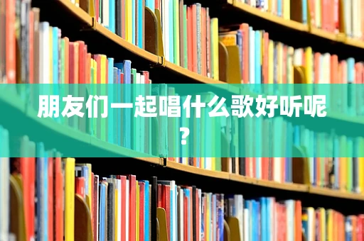 朋友们一起唱什么歌好听呢？