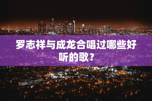 罗志祥与成龙合唱过哪些好听的歌？