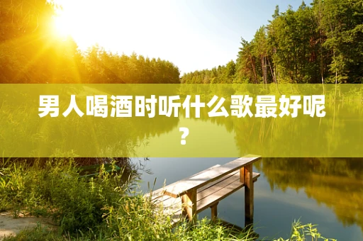 男人喝酒时听什么歌最好呢？