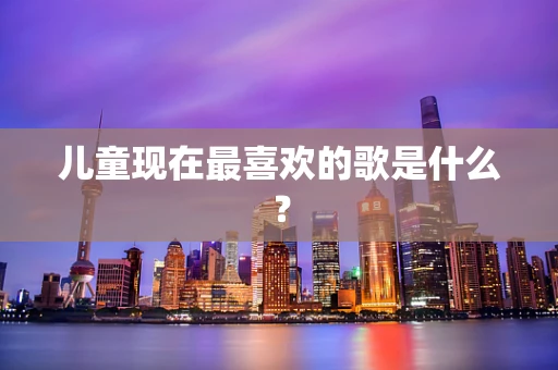 儿童现在最喜欢的歌是什么？