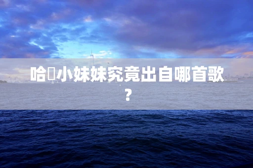 哈啰小妹妹究竟出自哪首歌？