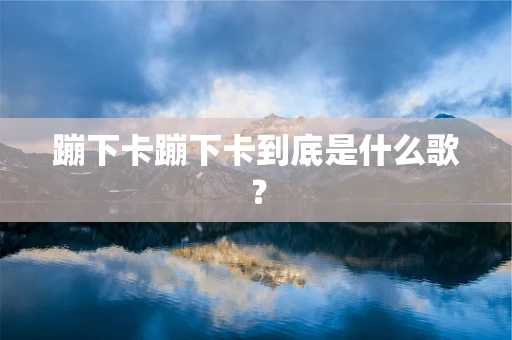 蹦下卡蹦下卡到底是什么歌？
