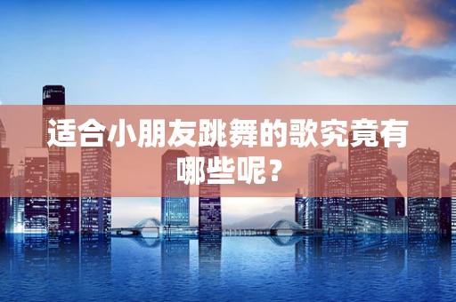 适合小朋友跳舞的歌究竟有哪些呢？