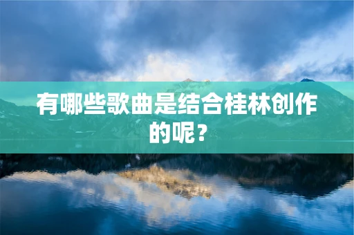 有哪些歌曲是结合桂林创作的呢？